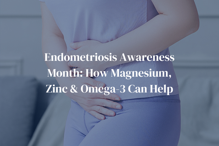 Endometriosis Awareness Month: How Magnesium, Zinc, and Omega-3 Can Support Your Health